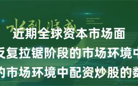 近期全球资本市场面对指数反复拉锯阶段的市场环境中配资炒股的数