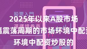 2025年以来A股市场面对宽幅震荡周期的市场环境中配资炒股的