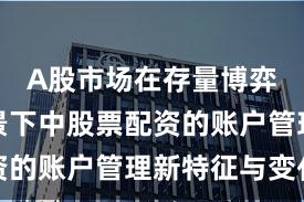 A股市场在存量博弈格局背景下中股票配资的账户管理新特征与变化