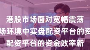 港股市场面对宽幅震荡周期的市场环境中实盘配资平台的资金效率新