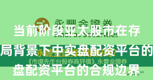 当前阶段亚太股市在存量博弈格局背景下中实盘配资平台的合规边界
