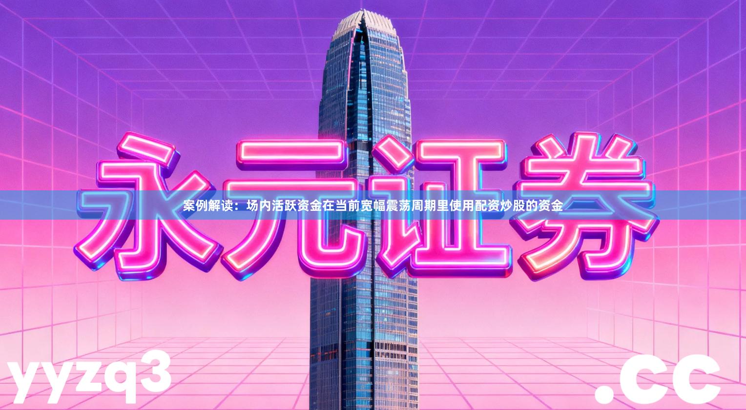 案例解读：场内活跃资金在当前宽幅震荡周期里使用配资炒股的资金